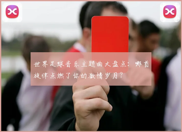 世界足球音乐主题曲大盘点:哪首旋律点燃了你的激情岁月?