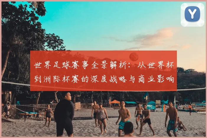 世界足球赛事全景解析:从世界杯到洲际杯赛的深度战略与商业影响
