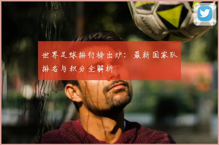 世界足球排行榜出炉:最新国家队排名与积分全解析
