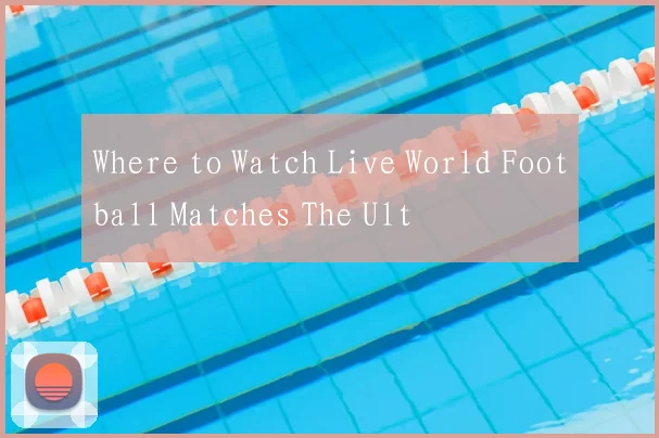 Where to Watch Live World Football Matches The Ult
